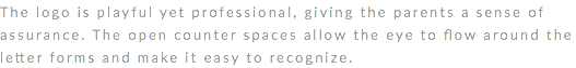 The logo is playful yet professional, giving the parents a sense of assurance. The open counter spaces allow the eye to flow around the letter forms and make it easy to recognize. 